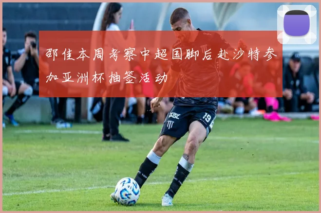 邵佳本周考察中超国脚后赴沙特参加亚洲杯抽签活动