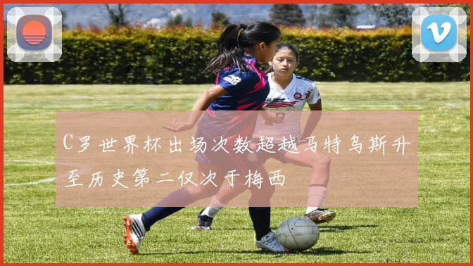 C罗世界杯出场次数超越马特乌斯升至历史第二仅次于梅西