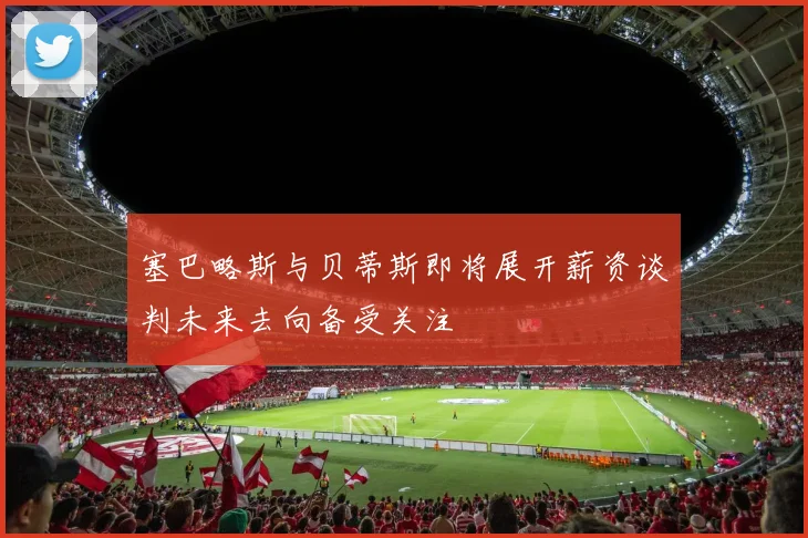 塞巴略斯与贝蒂斯即将展开薪资谈判未来去向备受关注
