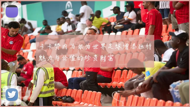 卡卡赞内马尔为世界足球增添独特魅力与价值的珍贵财富