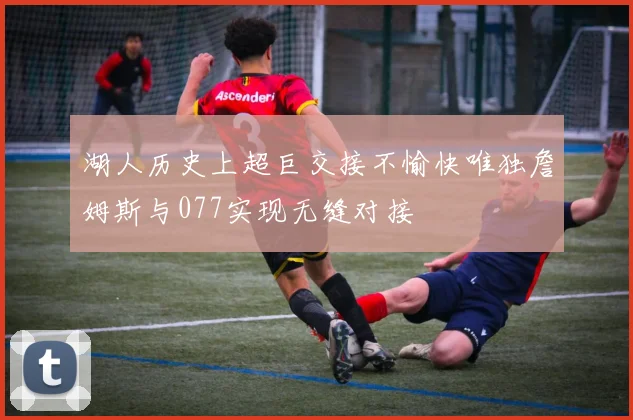 湖人历史上超巨交接不愉快唯独詹姆斯与077实现无缝对接