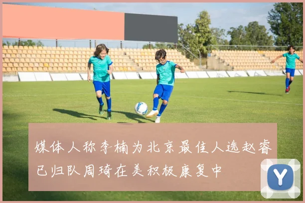媒体人称李楠为北京最佳人选赵睿已归队周琦在美积极康复中