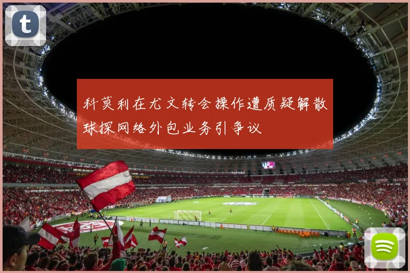 科莫利在尤文转会操作遭质疑解散球探网络外包业务引争议