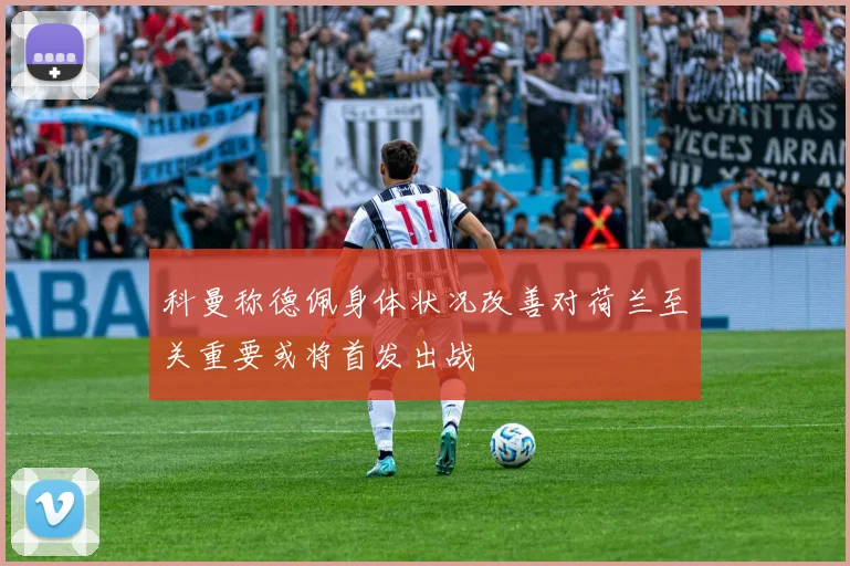 科曼称德佩身体状况改善对荷兰至关重要或将首发出战
