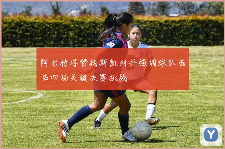 阿尔特塔赞扬斯凯利并强调球队面临四场关键决赛挑战
