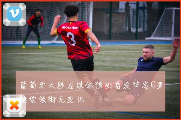 葡萄牙大胜后媒体预测首发阵容C罗继续领衔无变化