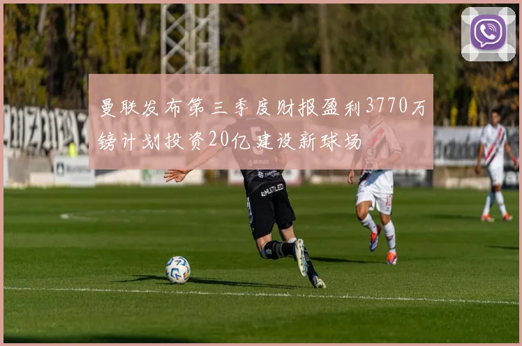 曼联发布第三季度财报盈利3770万镑计划投资20亿建设新球场